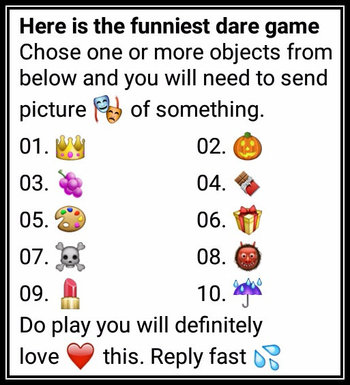 Here is the funniest dare game Chose one or more objects from below and you will need to send picture 🎭 of something. 01. 👑 02. 🎃 03. 🍇 04. 🍫 05. 🎨 06. 🎁 07. ☠ 08. 👹 09. 💄 10. ☔ Do play you will definitely love ❤ this. Reply fast 💦