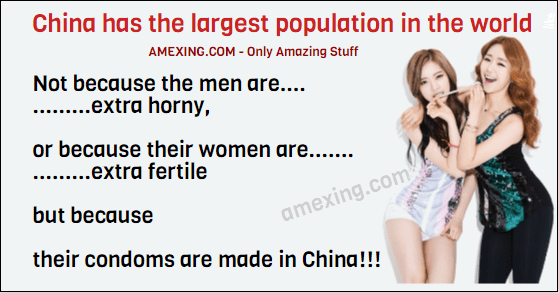 China has the largest population in the world... ...Not because the men are extra horny... ...or because their women are extra fertile... ...but because... ...their condoms are made in China...!!!